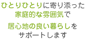 ひとりひとりに寄り添った家庭的な雰囲気で、居心地の良い暮らしをサポートします